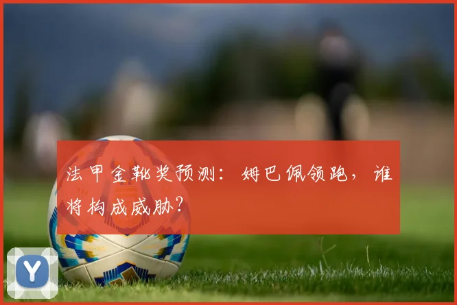 法甲金靴奖预测:姆巴佩领跑,谁将构成威胁?