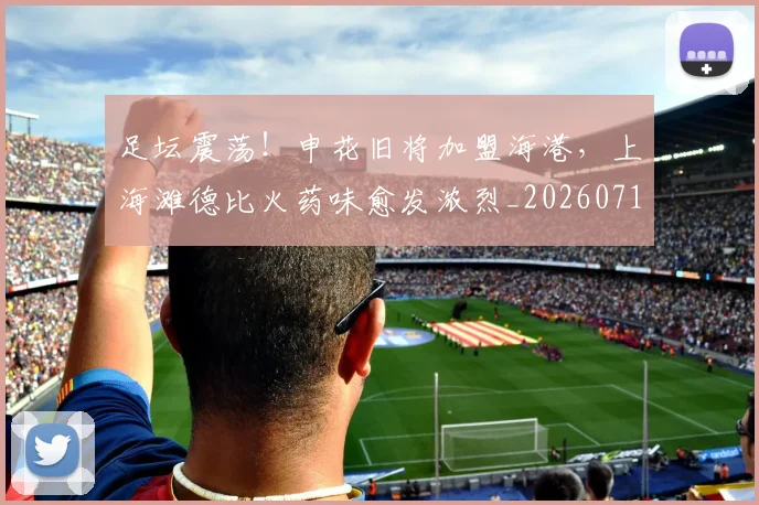 足坛震荡！申花旧将加盟海港，上海滩德比火药味愈发浓烈_20260711204438