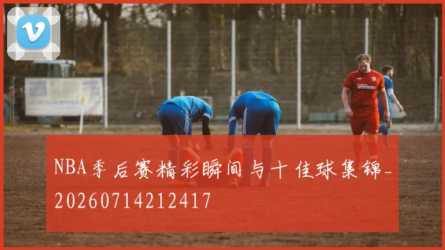 NBA季后赛精彩瞬间与十佳球集锦_20260714212417