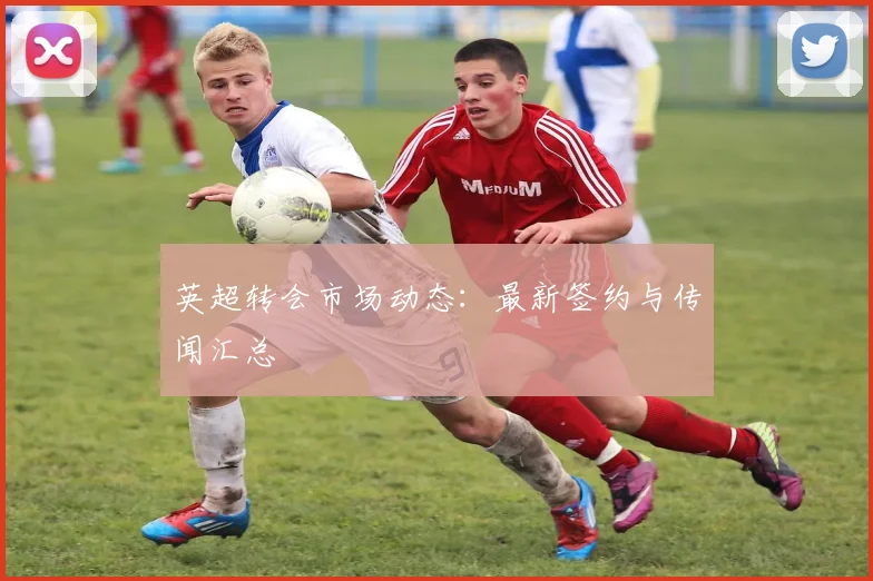 英超转会市场动态：最新签约与传闻汇总