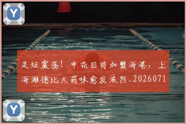 足坛震荡！申花旧将加盟海港，上海滩德比火药味愈发浓烈_20260711204438