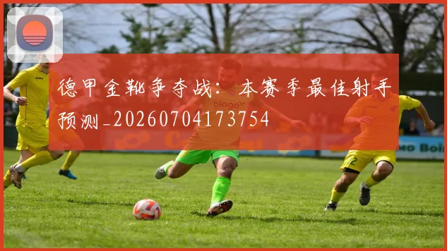 德甲金靴争夺战：本赛季最佳射手预测_20260704173754
