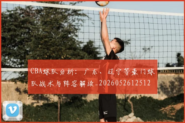 CBA球队分析：广东、辽宁等豪门球队战术与阵容解读_20260526125120