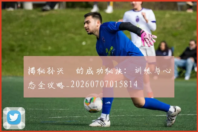 揭秘孙兴慜的成功秘诀：训练与心态全攻略_20260707015814