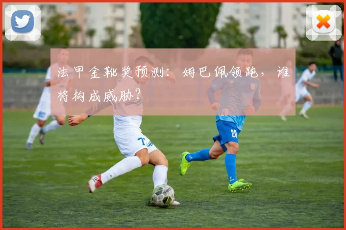 法甲金靴奖预测：姆巴佩领跑，谁将构成威胁？