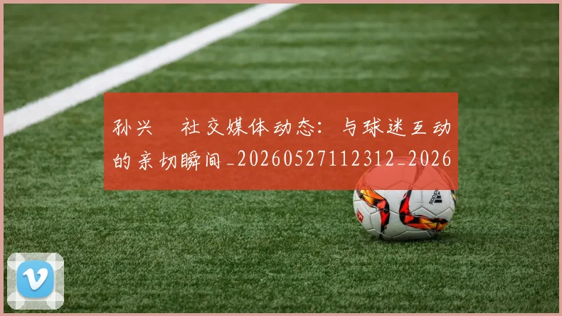 孙兴慜社交媒体动态：与球迷互动的亲切瞬间_20260527112312_20260703233355