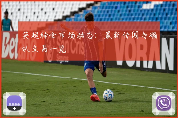 英超转会市场动态：最新传闻与确认交易一览